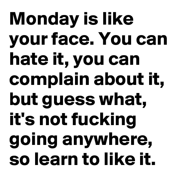 Monday is like your face. You can hate it, you can complain about it, but guess what, it's not fucking going anywhere, so learn to like it.