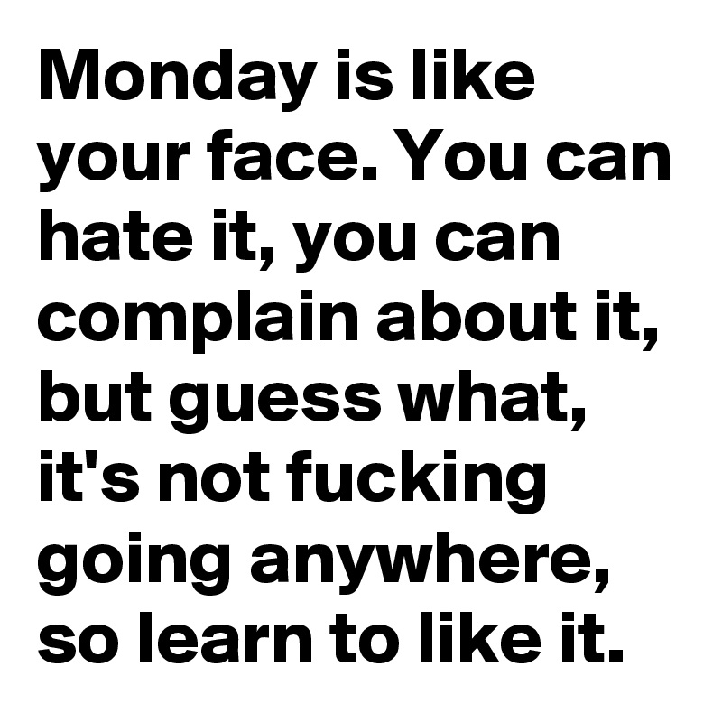 Monday is like your face. You can hate it, you can complain about it, but guess what, it's not fucking going anywhere, so learn to like it.