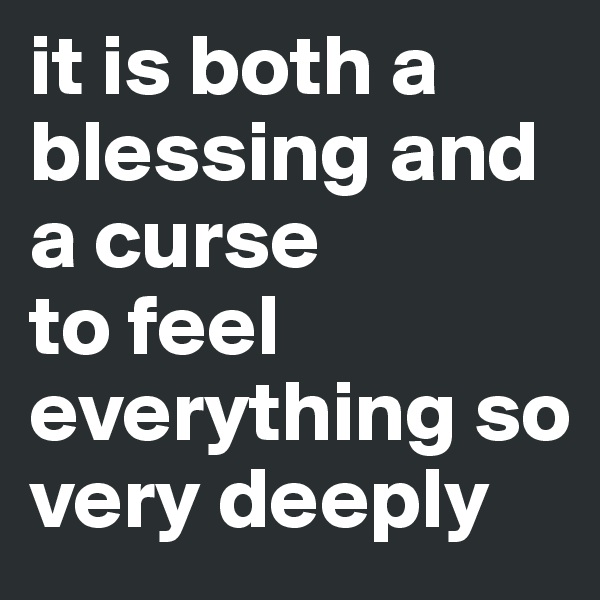 it is both a blessing and a curse
to feel everything so very deeply 