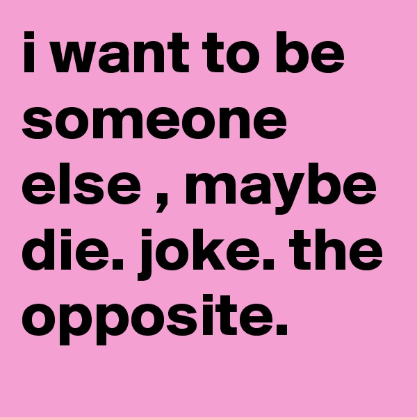 i want to be someone else , maybe die. joke. the opposite.