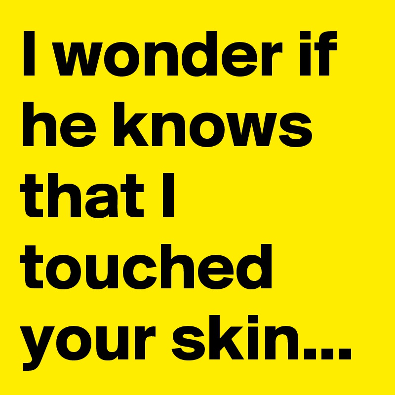 I wonder if he knows that I touched your skin...