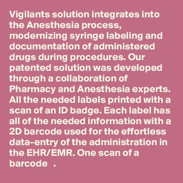 Vigilants solution integrates into the Anesthesia process, modernizing syringe labeling and documentation of administered drugs during procedures. Our patented solution was developed through a collaboration of Pharmacy and Anesthesia experts. All the needed labels printed with a scan of an ID badge. Each label has all of the needed information with a 2D barcode used for the effortless data-entry of the administration in the EHR/EMR. One scan of a barcode   .