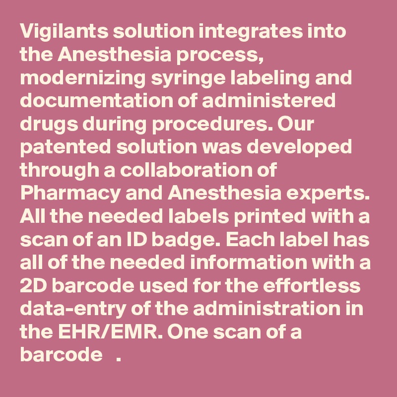 Vigilants solution integrates into the Anesthesia process, modernizing syringe labeling and documentation of administered drugs during procedures. Our patented solution was developed through a collaboration of Pharmacy and Anesthesia experts. All the needed labels printed with a scan of an ID badge. Each label has all of the needed information with a 2D barcode used for the effortless data-entry of the administration in the EHR/EMR. One scan of a barcode   .