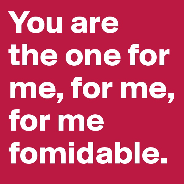 You are the one for me, for me, for me fomidable.