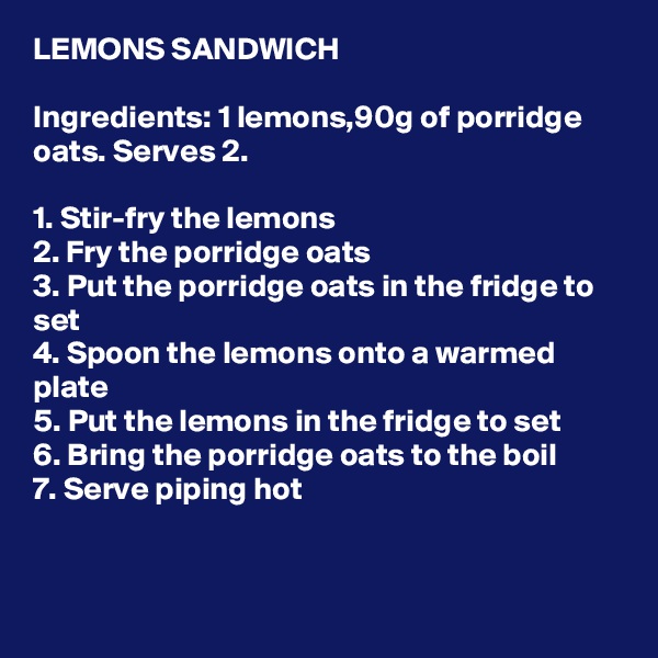 LEMONS SANDWICH

Ingredients: 1 lemons,90g of porridge oats. Serves 2.

1. Stir-fry the lemons
2. Fry the porridge oats
3. Put the porridge oats in the fridge to set
4. Spoon the lemons onto a warmed plate
5. Put the lemons in the fridge to set
6. Bring the porridge oats to the boil
7. Serve piping hot