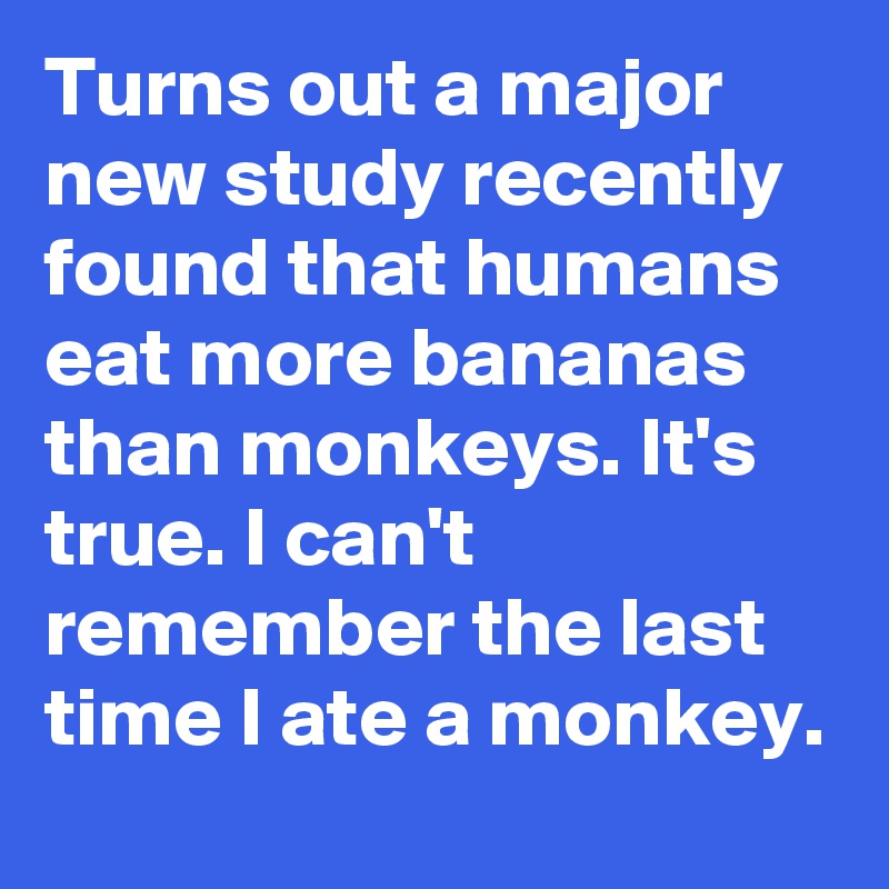 Turns out a major new study recently found that humans eat more bananas than monkeys. It's true. I can't remember the last time I ate a monkey.