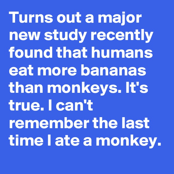 Turns out a major new study recently found that humans eat more bananas than monkeys. It's true. I can't remember the last time I ate a monkey.