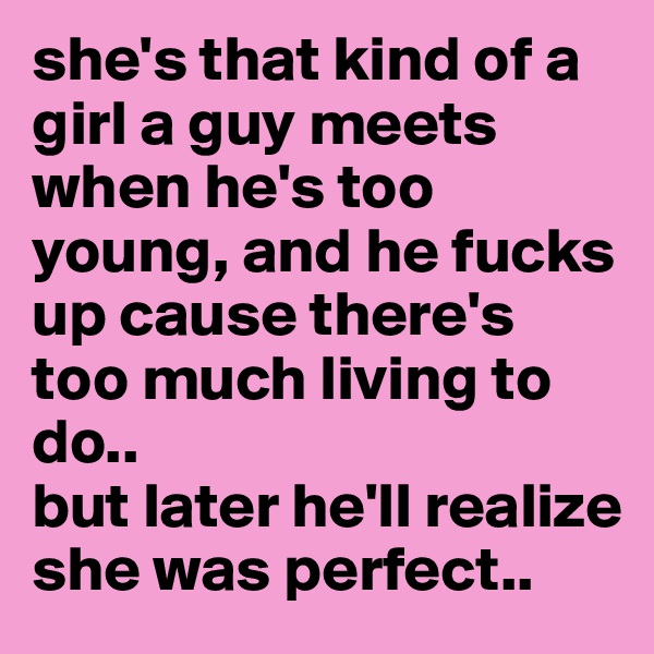 she's that kind of a girl a guy meets when he's too young, and he fucks up cause there's too much living to do..
but later he'll realize she was perfect..