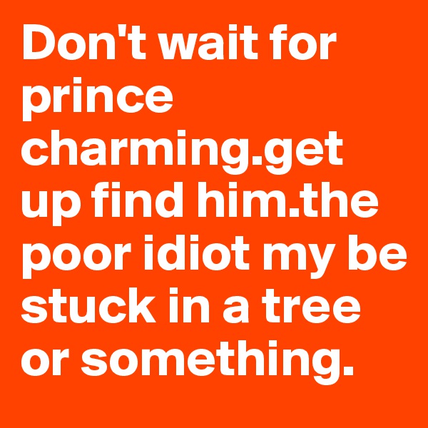 Don't wait for prince charming.get up find him.the poor idiot my be stuck in a tree or something.