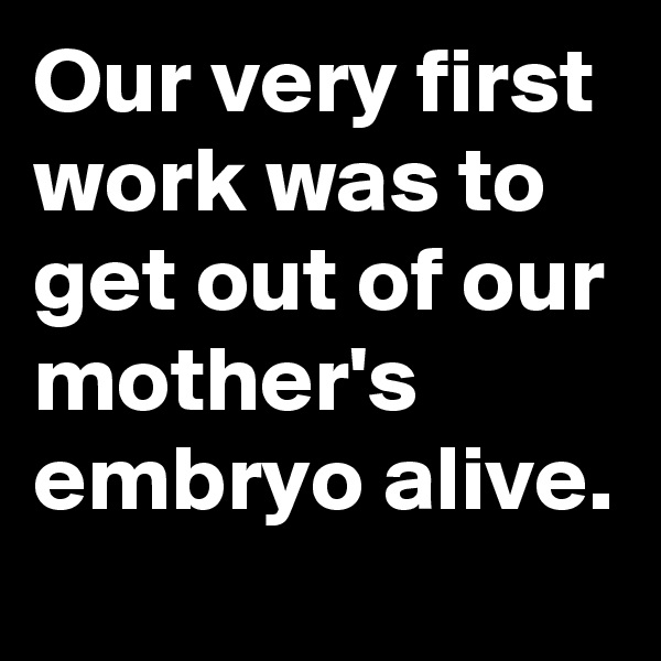 Our very first work was to get out of our mother's embryo alive.
