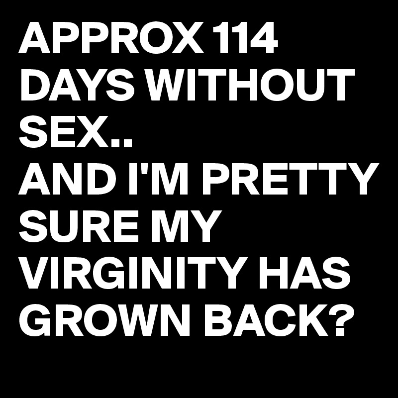 APPROX 114 DAYS WITHOUT SEX..
AND I'M PRETTY SURE MY VIRGINITY HAS GROWN BACK?