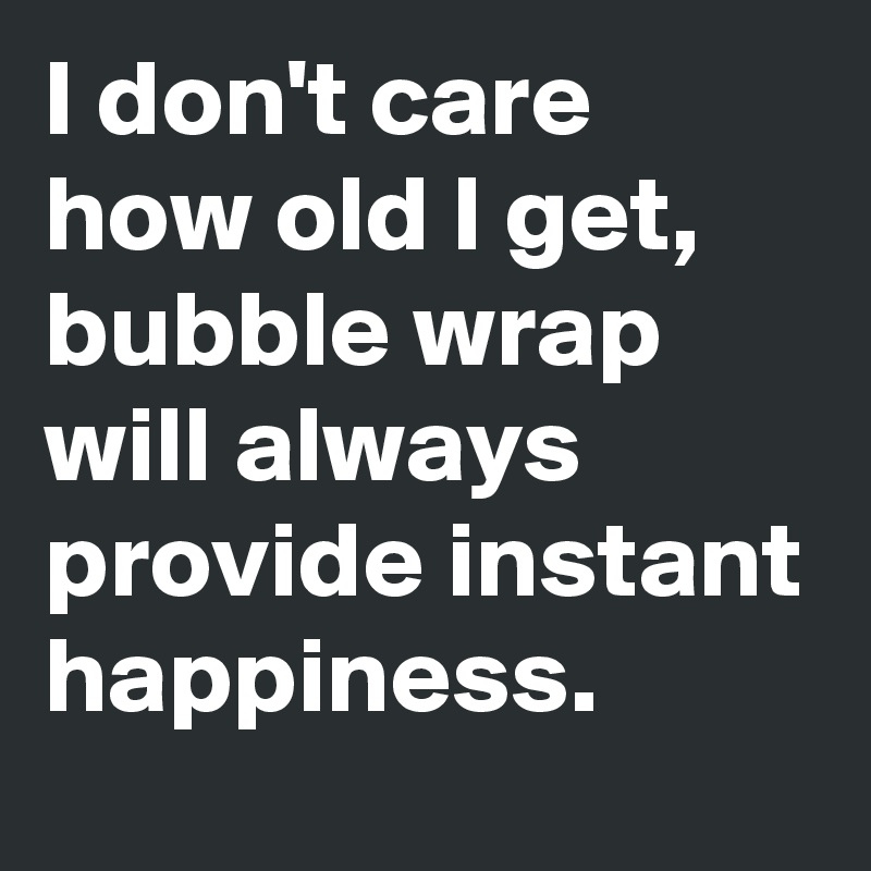 I don't care how old I get,
bubble wrap will always provide instant happiness.