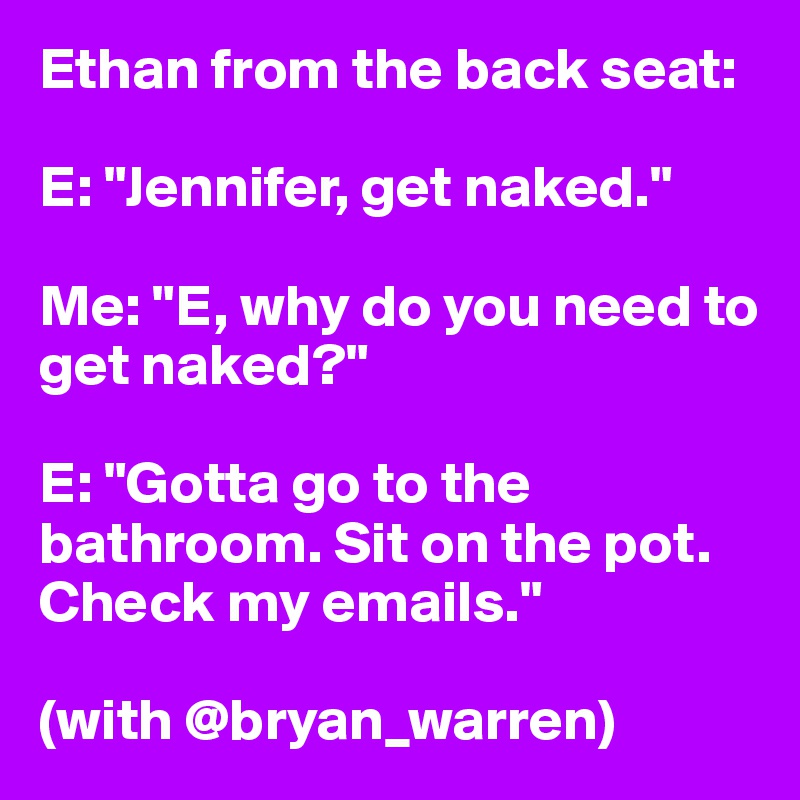Ethan from the back seat:

E: "Jennifer, get naked."

Me: "E, why do you need to get naked?"

E: "Gotta go to the bathroom. Sit on the pot. Check my emails."

(with @bryan_warren)