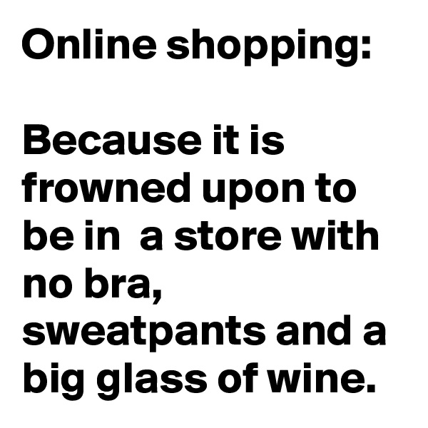 Online shopping:

Because it is frowned upon to be in  a store with no bra, sweatpants and a big glass of wine.