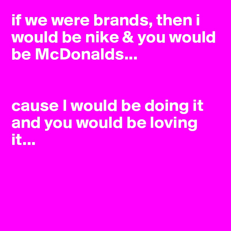 if we were brands, then i would be nike & you would be McDonalds... 


cause I would be doing it and you would be loving it...



