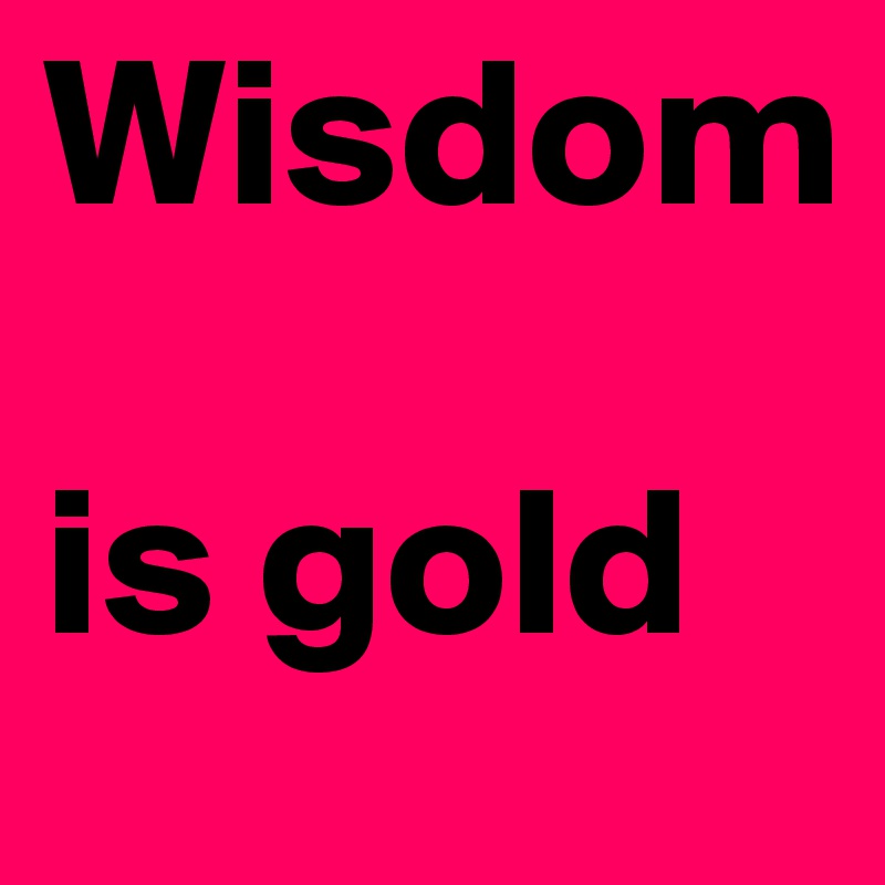 Wisdom 

is gold