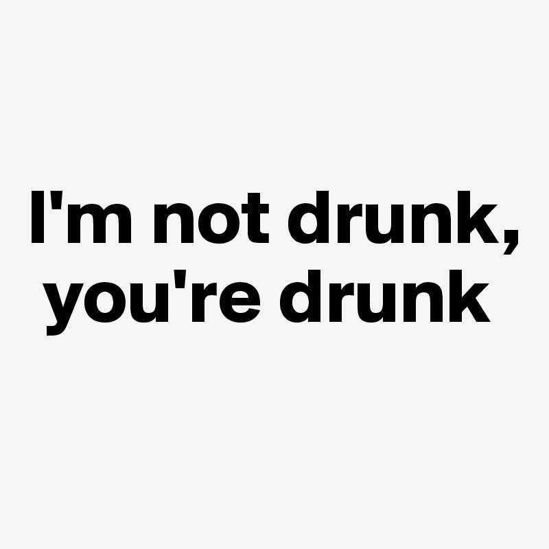 

I'm not drunk,  
 you're drunk

