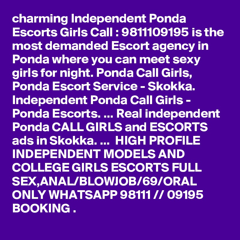 charming Independent Ponda Escorts Girls Call : 9811109195 is the most demanded Escort agency in Ponda where you can meet sexy girls for night. Ponda Call Girls, Ponda Escort Service - Skokka. Independent Ponda Call Girls - Ponda Escorts. ... Real independent Ponda CALL GIRLS and ESCORTS ads in Skokka. ...  HIGH PROFILE INDEPENDENT MODELS AND COLLEGE GIRLS ESCORTS FULL SEX,ANAL/BLOWJOB/69/ORAL ONLY WHATSAPP 98111 // 09195 BOOKING . 