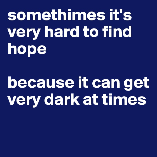 somethimes it's very hard to find hope

because it can get very dark at times

