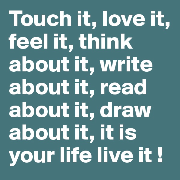 Touch it, love it, feel it, think about it, write about it, read about it, draw about it, it is your life live it !