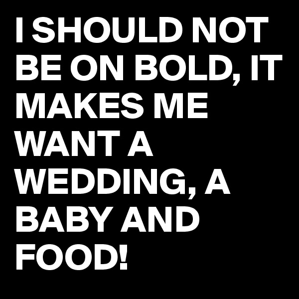 I SHOULD NOT BE ON BOLD, IT MAKES ME WANT A WEDDING, A BABY AND FOOD!