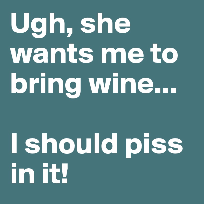 Ugh, she wants me to bring wine...

I should piss in it!