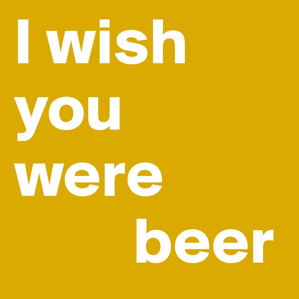I wish you were
         beer