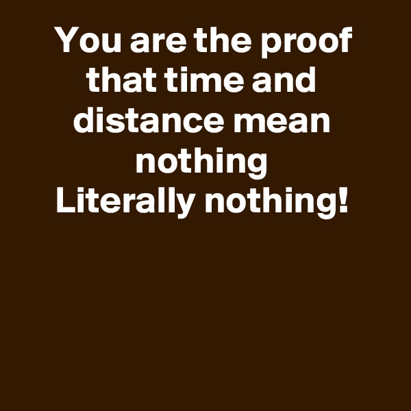 You are the proof that time and distance mean nothing
Literally nothing!



