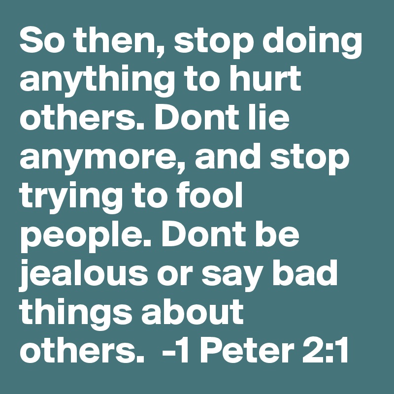 So then, stop doing anything to hurt others. Dont lie anymore, and stop trying to fool people. Dont be jealous or say bad things about others.  -1 Peter 2:1