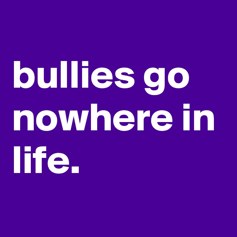 
bullies go nowhere in life.
