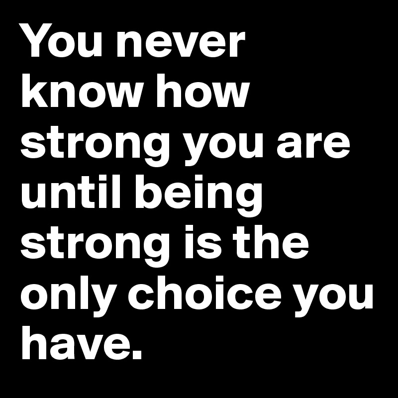 You never know how strong you are until being strong is the only choice you have.