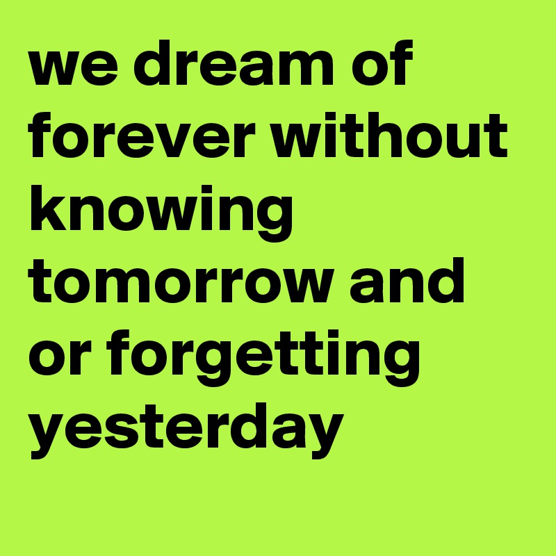 we dream of forever without knowing tomorrow and or forgetting yesterday 