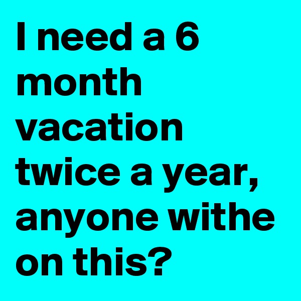 I need a 6 month vacation twice a year, anyone withe on this?