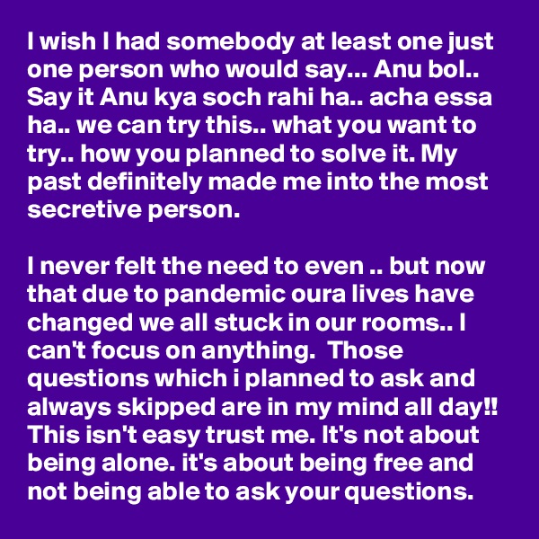 I wish I had somebody at least one just one person who would say... Anu bol.. Say it Anu kya soch rahi ha.. acha essa ha.. we can try this.. what you want to try.. how you planned to solve it. My past definitely made me into the most secretive person. 

I never felt the need to even .. but now that due to pandemic oura lives have changed we all stuck in our rooms.. I can't focus on anything.  Those questions which i planned to ask and always skipped are in my mind all day!! This isn't easy trust me. It's not about being alone. it's about being free and not being able to ask your questions. 