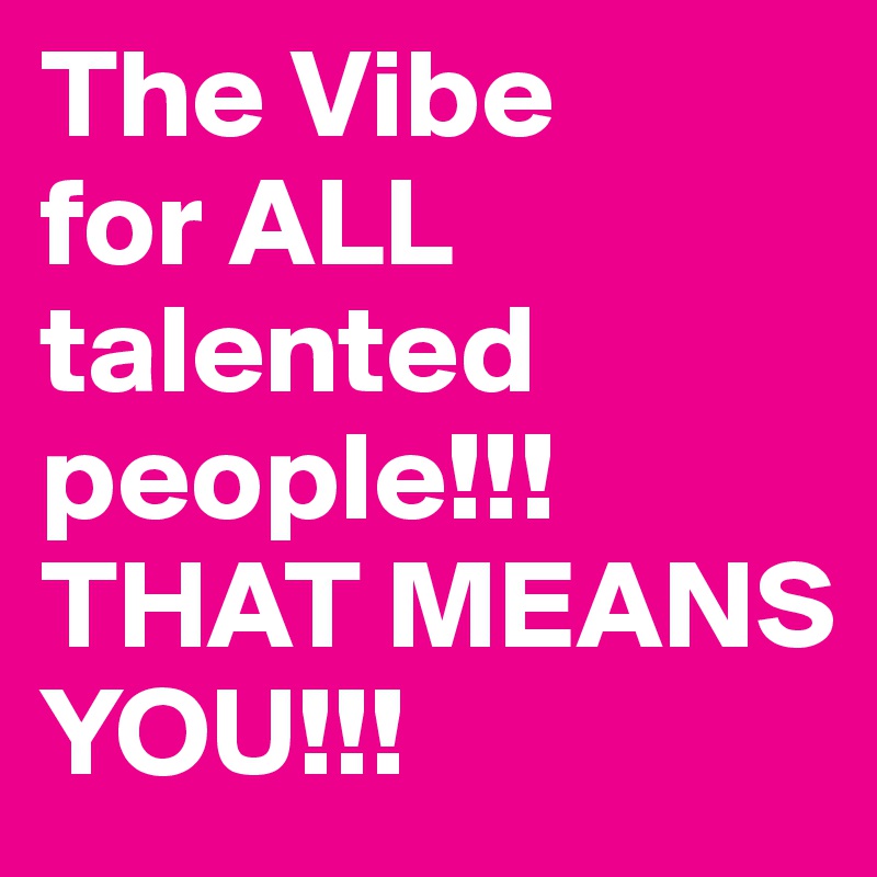 The Vibe
for ALL talented people!!! THAT MEANS YOU!!!