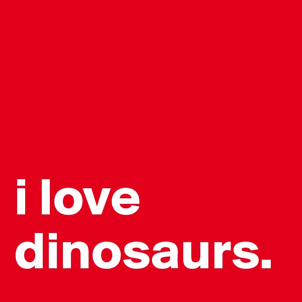 


i love dinosaurs.