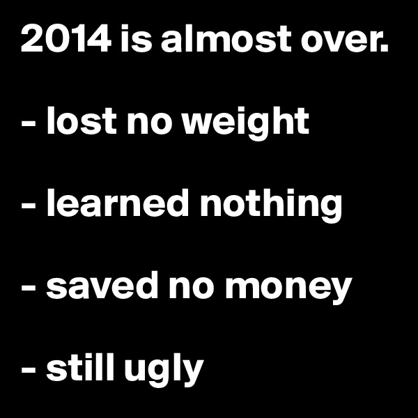 2014 is almost over.

- lost no weight

- learned nothing

- saved no money

- still ugly