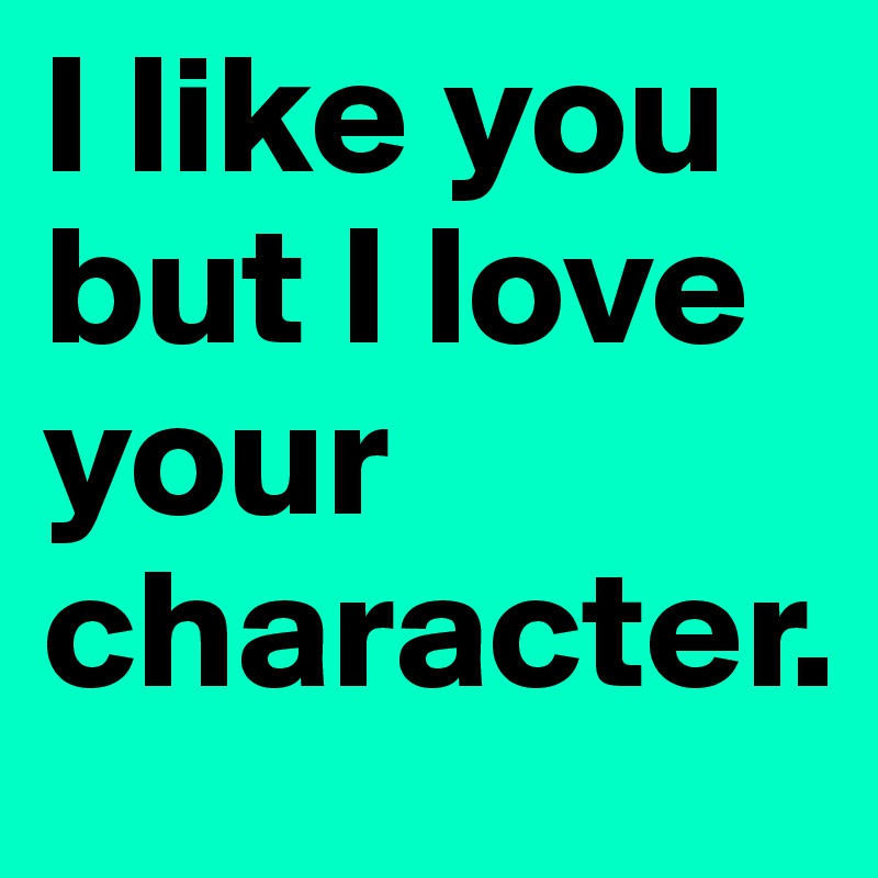 I like you but I love your character.