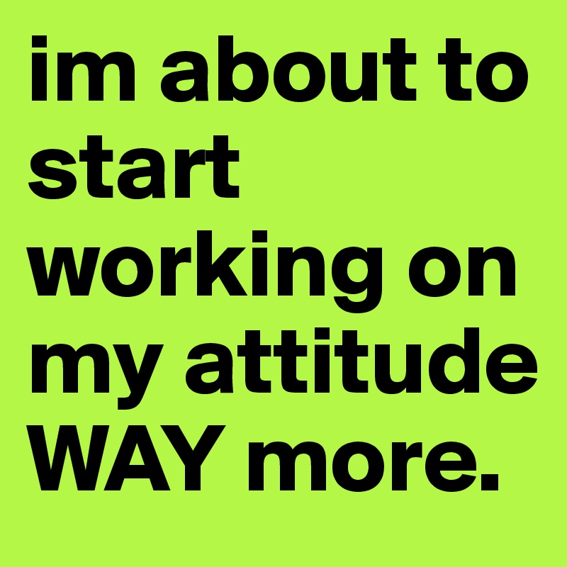 im about to start working on my attitude WAY more. 