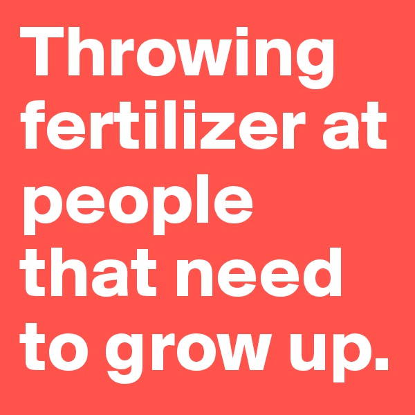 Throwing fertilizer at people that need to grow up.
