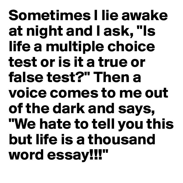 Sometimes I lie awake at night and I ask, "Is life a multiple choice test or is it a true or false test?" Then a voice comes to me out of the dark and says, "We hate to tell you this but life is a thousand word essay!!!"