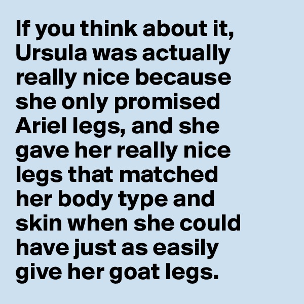 If you think about it, 
Ursula was actually 
really nice because 
she only promised 
Ariel legs, and she 
gave her really nice 
legs that matched 
her body type and 
skin when she could 
have just as easily 
give her goat legs. 