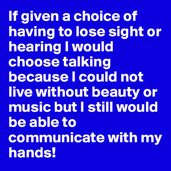 If given a choice of having to lose sight or hearing I would choose talking because I could not live without beauty or music but I still would be able to communicate with my hands!