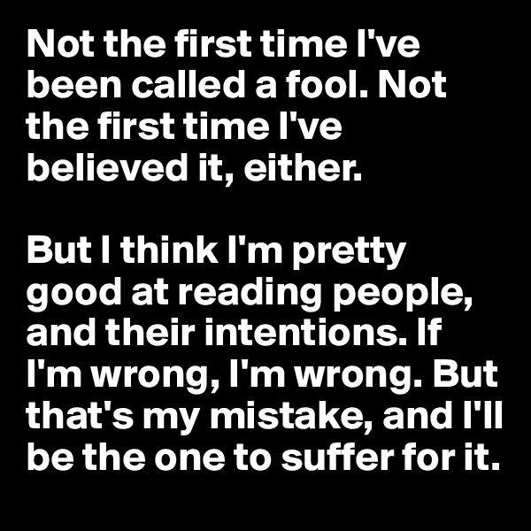 Not the first time I've been called a fool. Not the first time I've believed it, either. 

But I think I'm pretty good at reading people, and their intentions. If I'm wrong, I'm wrong. But that's my mistake, and I'll be the one to suffer for it.