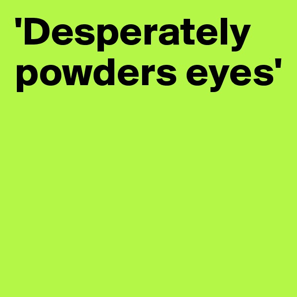 'Desperately powders eyes'



