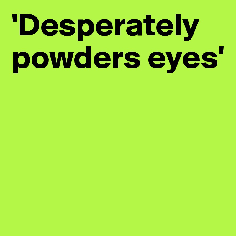 'Desperately powders eyes'




