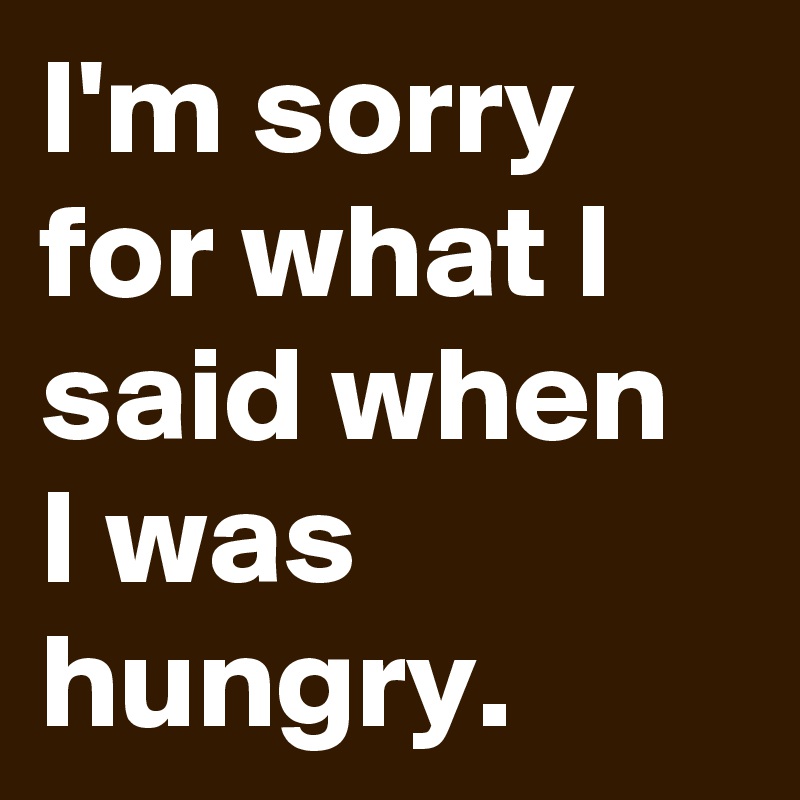 I'm sorry for what I said when I was hungry.