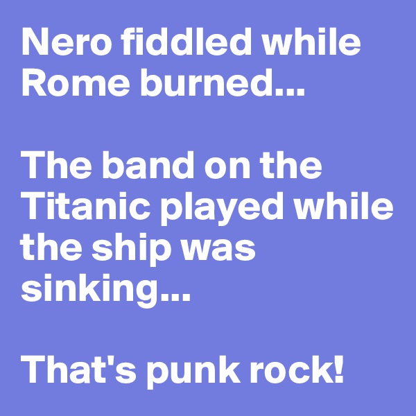 Nero fiddled while Rome burned...

The band on the Titanic played while the ship was sinking...

That's punk rock!