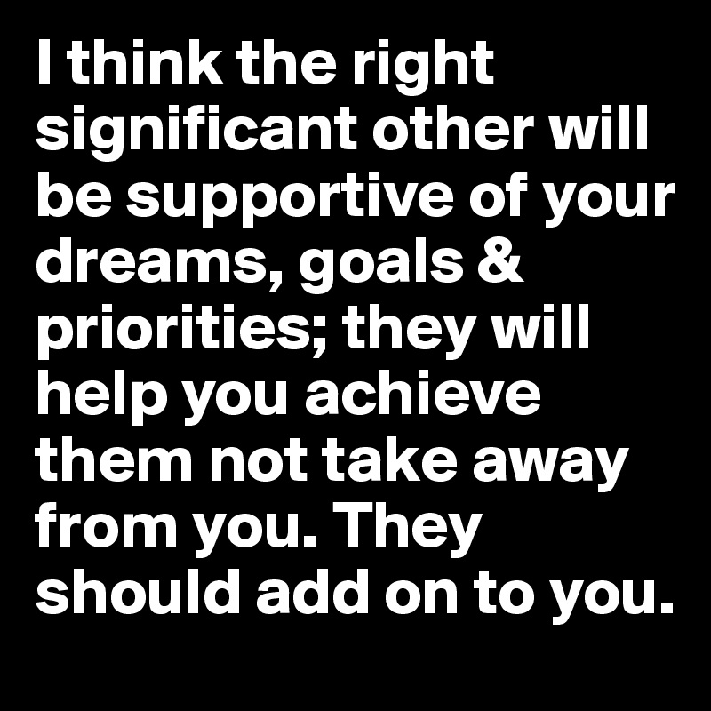 I think the right significant other will be supportive of your dreams, goals & priorities; they will help you achieve them not take away from you. They should add on to you. 