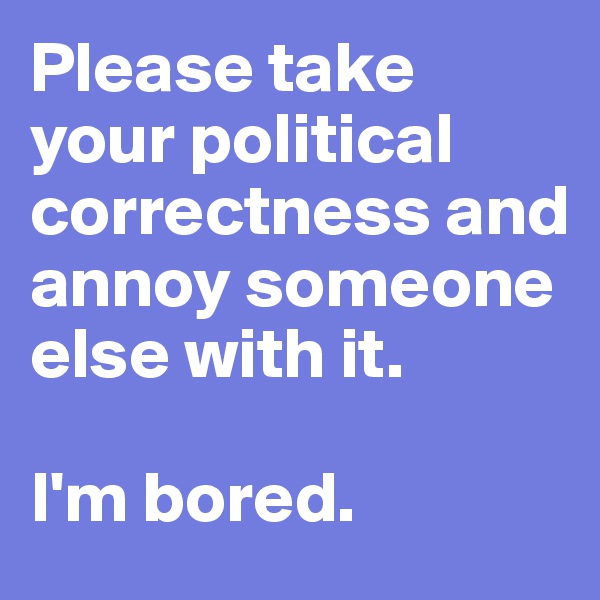 Please take your political correctness and annoy someone else with it. 

I'm bored. 